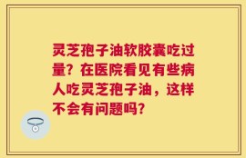 灵芝孢子油软胶囊吃过量？在医院看见有些病人吃灵芝孢子油，这样不会有问题吗？