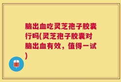 脑出血吃灵芝孢子胶囊行吗(灵芝孢子胶囊对脑出血有效，值得一试)
