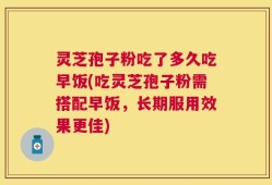 灵芝孢子粉吃了多久吃早饭(吃灵芝孢子粉需搭配早饭，长期服用效果更佳)