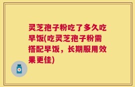 灵芝孢子粉吃了多久吃早饭(吃灵芝孢子粉需搭配早饭，长期服用效果更佳)