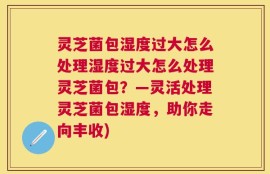 灵芝菌包湿度过大怎么处理湿度过大怎么处理灵芝菌包？—灵活处理灵芝菌包湿度，助你走向丰收)