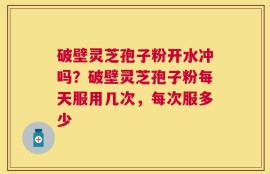 破壁灵芝孢子粉开水冲吗？破壁灵芝孢子粉每天服用几次，每次服多少