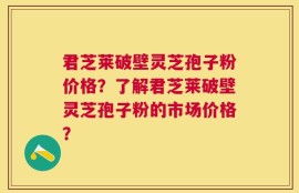 君芝莱破壁灵芝孢子粉价格？了解君芝莱破壁灵芝孢子粉的市场价格？