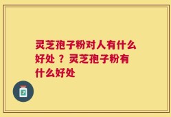 灵芝孢子粉对人有什么好处 ？灵芝孢子粉有什么好处