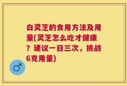 白灵芝的食用方法及用量(灵芝怎么吃才健康？建议一日三次，挑战6克用量)