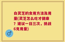 白灵芝的食用方法及用量(灵芝怎么吃才健康？建议一日三次，挑战6克用量)