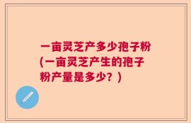 一亩灵芝产多少孢子粉(一亩灵芝产生的孢子粉产量是多少？)