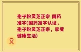 孢子粉灵芝正宗 国药准字(国药准字认证，孢子粉灵芝正宗，享受健康生活)