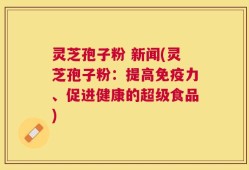 灵芝孢子粉 新闻(灵芝孢子粉：提高免疫力、促进健康的超级食品)