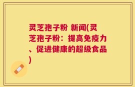 灵芝孢子粉 新闻(灵芝孢子粉：提高免疫力、促进健康的超级食品)