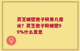 灵芝破壁孢子粉用几度水？灵芝孢子粉破壁99%什么意思