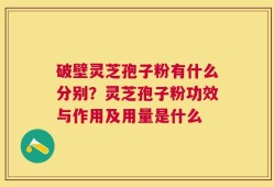 破壁灵芝孢子粉有什么分别？灵芝孢子粉功效与作用及用量是什么