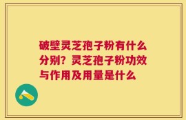 破壁灵芝孢子粉有什么分别？灵芝孢子粉功效与作用及用量是什么