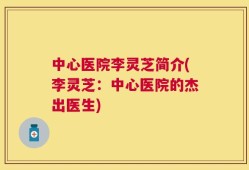 中心医院李灵芝简介(李灵芝：中心医院的杰出医生)