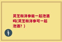 灵芝和洋参能一起泡酒吗(灵芝和洋参可一起泡酒？)