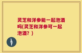 灵芝和洋参能一起泡酒吗(灵芝和洋参可一起泡酒？)