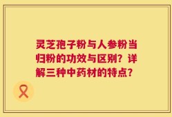 灵芝孢子粉与人参粉当归粉的功效与区别？详解三种中药材的特点？