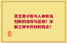 灵芝孢子粉与人参粉当归粉的功效与区别？详解三种中药材的特点？