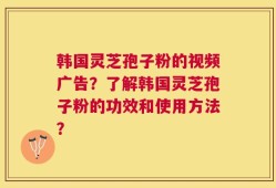 韩国灵芝孢子粉的视频广告？了解韩国灵芝孢子粉的功效和使用方法？