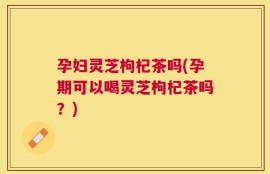 孕妇灵芝枸杞茶吗(孕期可以喝灵芝枸杞茶吗？)