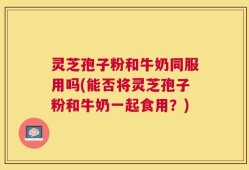 灵芝孢子粉和牛奶同服用吗(能否将灵芝孢子粉和牛奶一起食用？)