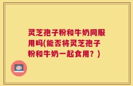 灵芝孢子粉和牛奶同服用吗(能否将灵芝孢子粉和牛奶一起食用？)