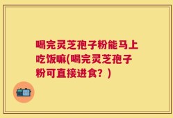 喝完灵芝孢子粉能马上吃饭嘛(喝完灵芝孢子粉可直接进食？)