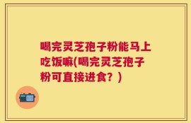 喝完灵芝孢子粉能马上吃饭嘛(喝完灵芝孢子粉可直接进食？)