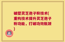 破壁灵芝孢子粉技术(重构技术提升灵芝孢子粉功能，打破功效瓶颈)