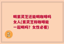 喝紫灵芝还能喝咖啡吗女人(紫灵芝和咖啡能一起喝吗？女性必看)