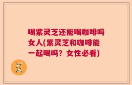 喝紫灵芝还能喝咖啡吗女人(紫灵芝和咖啡能一起喝吗？女性必看)