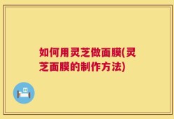 如何用灵芝做面膜(灵芝面膜的制作方法)