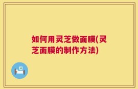 如何用灵芝做面膜(灵芝面膜的制作方法)
