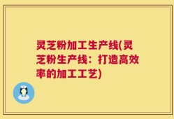 灵芝粉加工生产线(灵芝粉生产线：打造高效率的加工工艺)
