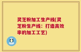 灵芝粉加工生产线(灵芝粉生产线：打造高效率的加工工艺)