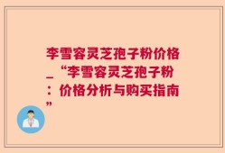 李雪容灵芝孢子粉价格_“李雪容灵芝孢子粉：价格分析与购买指南”