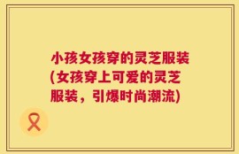 小孩女孩穿的灵芝服装(女孩穿上可爱的灵芝服装，引爆时尚潮流)