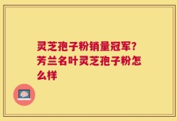 灵芝孢子粉销量冠军？芳兰名叶灵芝孢子粉怎么样