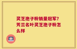 灵芝孢子粉销量冠军？芳兰名叶灵芝孢子粉怎么样