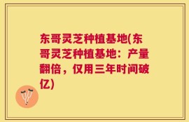 东哥灵芝种植基地(东哥灵芝种植基地：产量翻倍，仅用三年时间破亿)