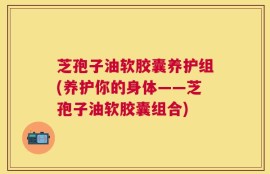 芝孢子油软胶囊养护组(养护你的身体——芝孢子油软胶囊组合)