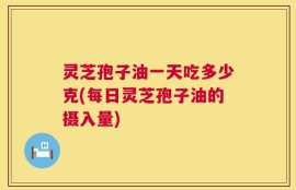 灵芝孢子油一天吃多少克(每日灵芝孢子油的摄入量)