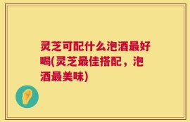 灵芝可配什么泡酒最好喝(灵芝最佳搭配，泡酒最美味)