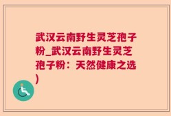武汉云南野生灵芝孢子粉_武汉云南野生灵芝孢子粉：天然健康之选)