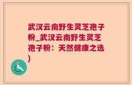 武汉云南野生灵芝孢子粉_武汉云南野生灵芝孢子粉：天然健康之选)