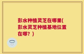 彭水种植灵芝在哪里(彭水灵芝种植基地位置在哪？)