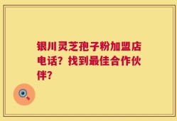 银川灵芝孢子粉加盟店电话？找到最佳合作伙伴？
