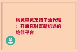凤灵森灵芝孢子油代理：开启你财富新机遇的绝佳平台