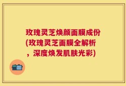 玫瑰灵芝焕颜面膜成份(玫瑰灵芝面膜全解析，深度焕发肌肤光彩)