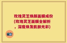 玫瑰灵芝焕颜面膜成份(玫瑰灵芝面膜全解析，深度焕发肌肤光彩)